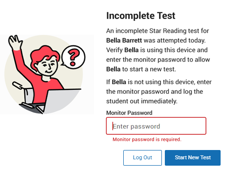 The message reads: Incomplete Test. An incomplete Star Reading test for Bella Barrett was attempted today. Verify Bella is using this device and enter the monitor password to allow Bella to start a new test. If Bella is not using this device, enter the monitor password and log the student out immediately. The Monitor Password field is shown; the Log Out and Start New Test buttons are at the bottom.