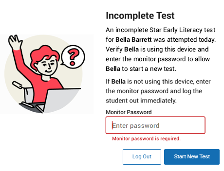 The message reads: Incomplete Test. An incomplete Star Reading test for Bella Barrett was attempted today. Verify Bella is using this device and enter the monitor password to allow Bella to start a new test. If Bella is not using this device, enter the monitor password and log the student out immediately. The Monitor Password field is shown; the Log Out and Start New Test buttons are at the bottom.